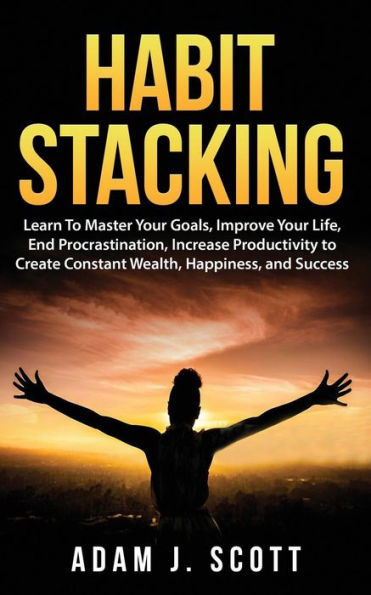Habit Stacking: Learn To Master Your Goals, Improve Your Life, End Procrastination, Increase Productivity to Create Constant Wealth, Happiness, and Success