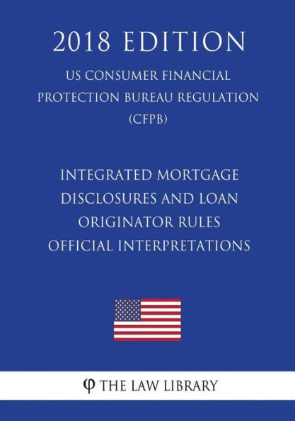 Integrated Mortgage Disclosures and Loan Originator Rules - Official Interpretations (US Consumer Financial Protection Bureau Regulation) (CFPB) (2018 Edition)