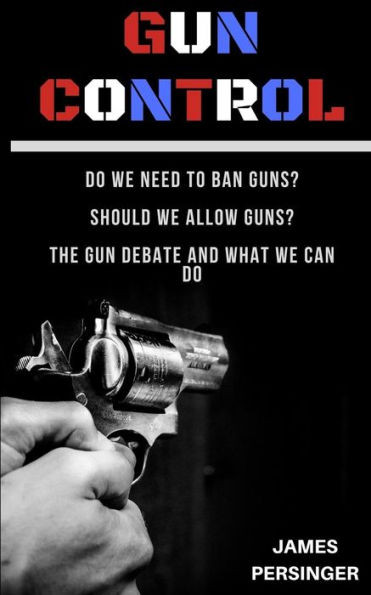 Gun Control: Do We Need to Ban Guns? Should We Allow Guns? The Gun Debate and What We Can Do