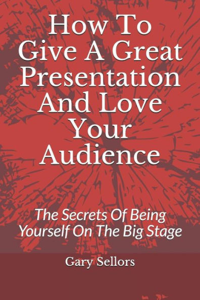 How To Give A Great Presentation and Love Your Audience: The Secrets Of Being Yourself On The Big Stage