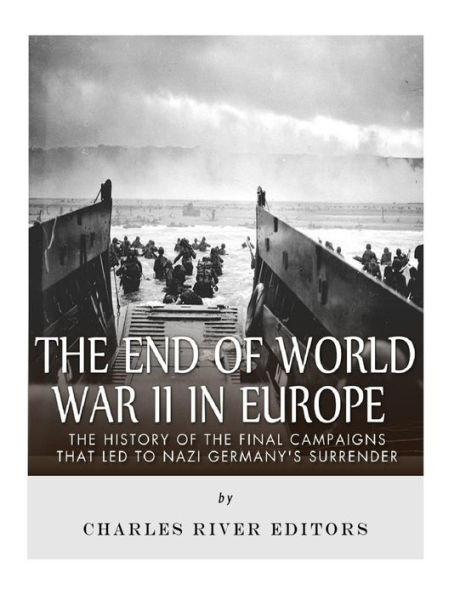 The End Of World War Ii In Europe : The History Of The Final Campaigns That Led To Nazi Germany'S Surrender