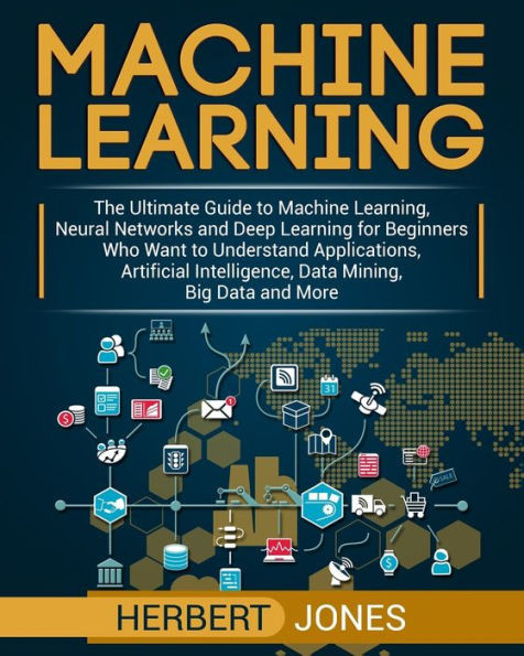 Machine Learning : The Ultimate Guide To Machine Learning, Neural Networks And Deep Learning For Beginners Who Want To Understand Applications, Artificial Intelligence, Data Mining, Big Data And More