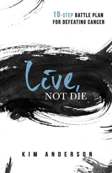Live, Not Die : A Ten-Step Battle Plan To Defeat Cancer