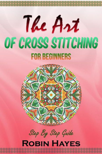 The Art Of Cross Stitching For Beginners : Step By Step Guide