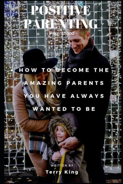 Positive Parenting : Parenthood: How To Become The Amazing Parents You Have Always Wanted To Be