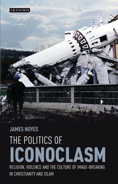 The Politics Of Iconoclasm : Religion, Violence And The Culture Of Image-Breaking In Christianity And Islam