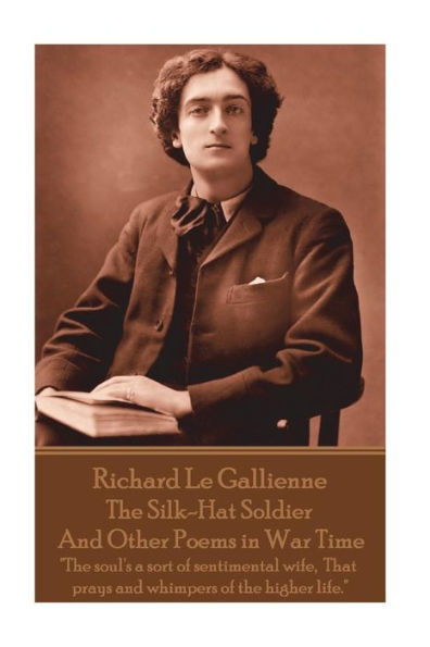 Richard Le Gaillienne - The Silk-Hat Soldier And Other Poems In War Time : The Soul'S A Sort Of Sentimental Wife, That Prays And Whimpers Of The Higher Life.