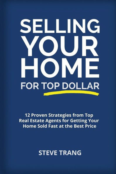 Selling Your Home For Top Dollar : 12 Proven Strategies From Top Real Estate Agents For Getting Your Home Sold Fast At The Best Price