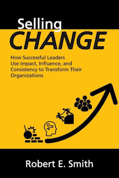 Selling Change : How Successful Leaders Use Impact, Influence, And Consistency To Transform Their Organizations