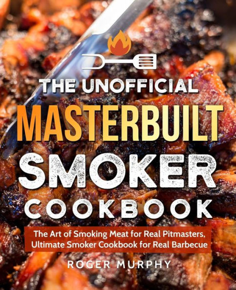 The Unofficial Masterbuilt Smoker Cookbook : The Art Of Smoking Meat For Real Pitmasters, Ultimate Smoker Cookbook For Real Barbecue