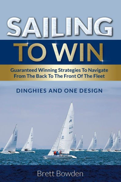 Sailing To Win : Guaranteed Winning Strategies To Navigate From The Back To The Front Of The Fleet