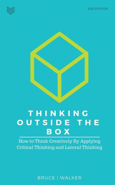 Thinking Outside The Box : How To Think Creatively By Applying Critical Thinking And Lateral Thinking