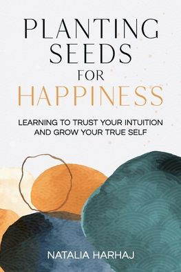 Planting Seeds For Happiness : Learning To Trust Your Intuition And Grow Your True Self