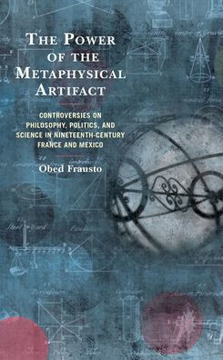 The Power Of The Metaphysical Artifact: Controversies On Philosophy, Politics, And Science In Nineteenth-Century France And Mexico