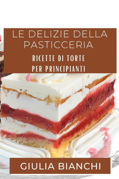 Le Delizie Della Pasticceria: Ricette Di Torte Per Principianti (Italian Edition)