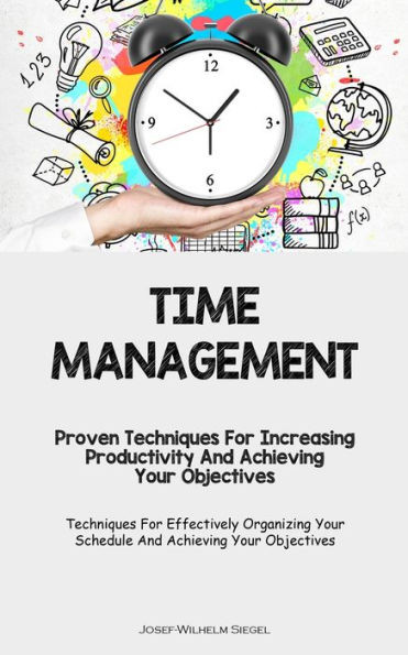 Time Management: Proven Techniques For Increasing Productivity And Achieving Your Objectives (Techniques For Effectively Organizing Your Schedule And Achieving Your Objectives)