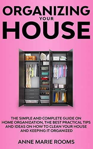 Organizing Your House: The Simple And Complete Guide On Home Organization, The Best Practical Tips And Ideas On How To Clean Your House And Keep It Clean