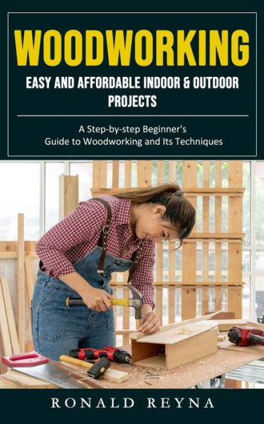 Woodworking: Easy And Affordable Indoor & Outdoor Projects (A Step-By-Step Beginner's Guide To Woodworking And Its Techniques)