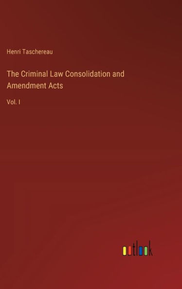 The Criminal Law Consolidation and Amendment Acts: Vol. I