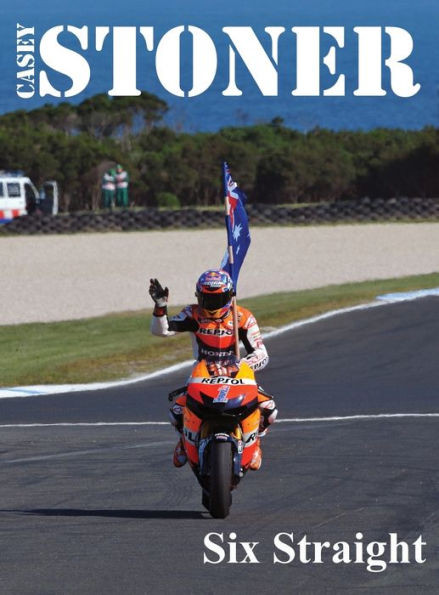 Casey Stoner Six Straight: A History Of Casey Stoner At The Australian Motorcycle Grand Prix: A History Of Casey Stoner At The Australian Motorcycle Grand Prix