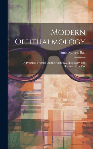 Modern Ophthalmology: A Practical Treatise On The Anatomy, Physiology, And Diseases Of The Eye
