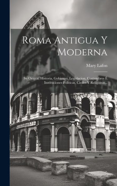 Roma Antigua Y Moderna: Su Origen, Historia, Gobierno, Legislacion, Costumbres É Instituciones Políticas, Civiles Y Religiosas... (Spanish Edition)