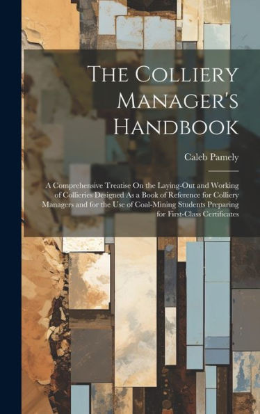 The Colliery Manager's Handbook: A Comprehensive Treatise On The Laying-Out And Working Of Collieries Designed As A Book Of Reference For Colliery ... Preparing For First-Class Certificates