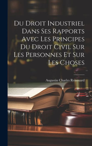 Du Droit Industriel Dans Ses Rapports Avec Les Principes Du Droit Civil Sur Les Personnes Et Sur Les Choses (French Edition)