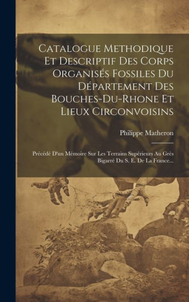 Catalogue Methodique Et Descriptif Des Corps Organisés Fossiles Du Département Des Bouches-Du-Rhone Et Lieux Circonvoisins: Précédé D'Un Mémoire Sur ... Du S. E. De La France... (French Edition)