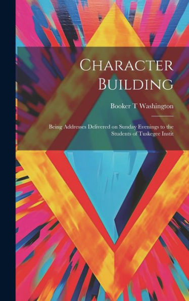 Character Building: Being Addresses Delivered On Sunday Evenings To The Students Of Tuskegee Instit