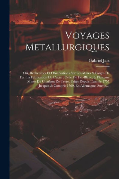 Voyages Metallurgiques: Ou, Recherches Et Observations Sur Les Mines & Forges De Fer, La Fabrication De L'Acier, Celle Du Fer-Blanc, & Plusieurs Mines ... En Allemagne, Suéde, ... (French Edition)