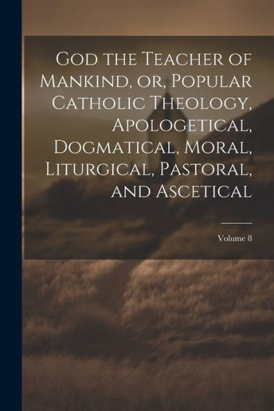 God The Teacher Of Mankind, Or, Popular Catholic Theology, Apologetical, Dogmatical, Moral, Liturgical, Pastoral, And Ascetical; Volume 8