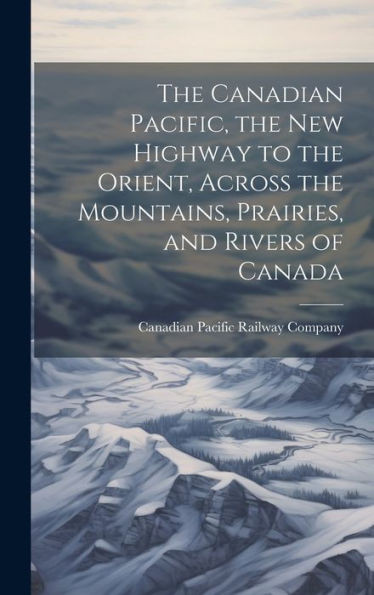 The Canadian Pacific, The New Highway To The Orient, Across The Mountains, Prairies, And Rivers Of Canada