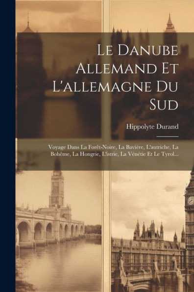 Le Danube Allemand Et L'Allemagne Du Sud: Voyage Dans La Forêt-Noire, La Bavière, L'Autriche, La Bohême, La Hongrie, L'Istrie, La Vénétie Et Le Tyrol... (French Edition)