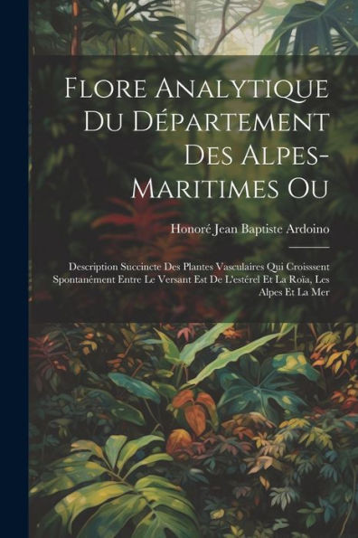 Flore Analytique Du Département Des Alpes-Maritimes Ou: Description Succincte Des Plantes Vasculaires Qui Croisssent Spontanément Entre Le Versant Est ... La Roïa, Les Alpes Et La Mer (French Edition)