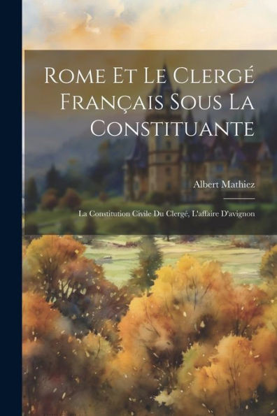 Rome Et Le Clergé Français Sous La Constituante: La Constitution Civile Du Clergé, L'Affaire D'Avignon (French Edition)