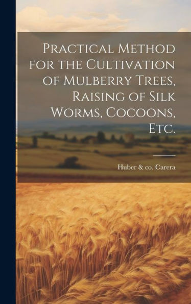 Practical Method For The Cultivation Of Mulberry Trees, Raising Of Silk Worms, Cocoons, Etc.