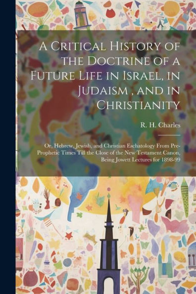 A Critical History Of The Doctrine Of A Future Life In Israel, In Judaism, And In Christianity: Or, Hebrew, Jewish, And Christian Eschatology From ... Canon, Being Jowett Lectures For 1898-99