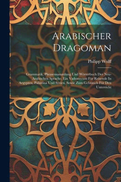 Arabischer Dragoman: Grammatik, Phrasensammlung Und Wörterbuch Der Neu-Arabischen Sprache. Ein Vademecum Für Reisende In Aegypten, Palästina Und Syrien, Sowie Zum Gebrauch Für Den Unterricht