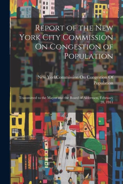 Report Of The New York City Commission On Congestion Of Population: Transmitted To The Mayor And The Board Of Aldermen, February 28, 1911