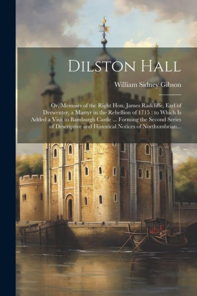 Dilston Hall: Or, Memoirs Of The Right Hon. James Radcliffe, Earl Of Derwenter, A Martyr In The Rebellion Of 1715: To Which Is Added A Visit To ... And Historical Notices Of Northumbrian...