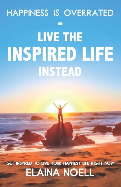 Happiness Is Overrated - Live The Inspired Life Instead: Get Inspired To Live Your Happiest Life Right Now