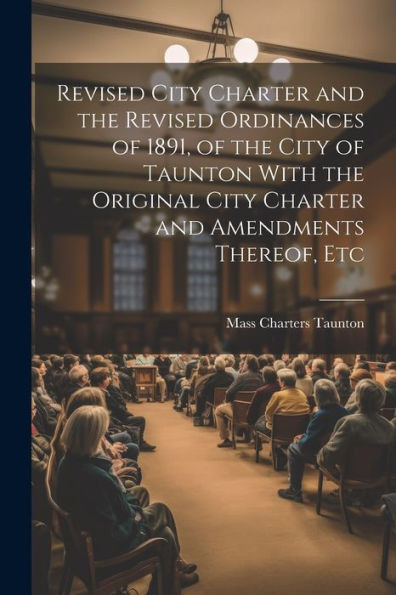 Revised City Charter And The Revised Ordinances Of 1891, Of The City Of Taunton With The Original City Charter And Amendments Thereof, Etc