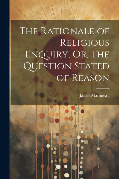 The Rationale Of Religious Enquiry, Or, The Question Stated Of Reason