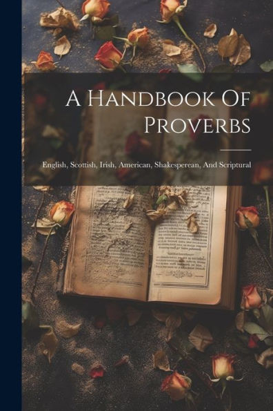 A Handbook Of Proverbs: English, Scottish, Irish, American, Shakesperean, And Scriptural