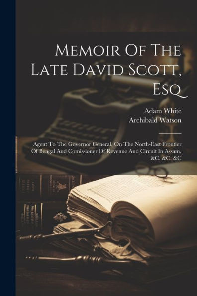 Memoir Of The Late David Scott, Esq: Agent To The Governor General, On The North-East Frontier Of Bengal And Comissioner Of Revenue And Circuit In Assam, &C. &C. &C