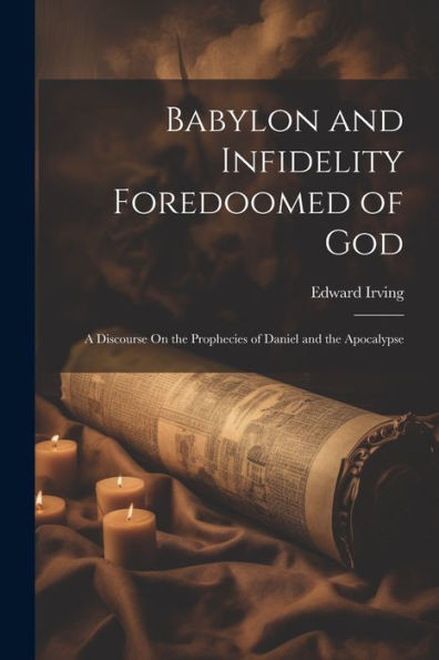 Babylon And Infidelity Foredoomed Of God: A Discourse On The Prophecies Of Daniel And The Apocalypse