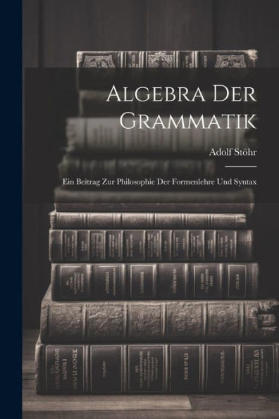 Algebra Der Grammatik: Ein Beitrag Zur Philosophie Der Formenlehre Und Syntax