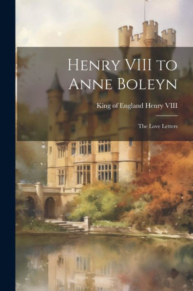 Henry Viii To Anne Boleyn: The Love Letters