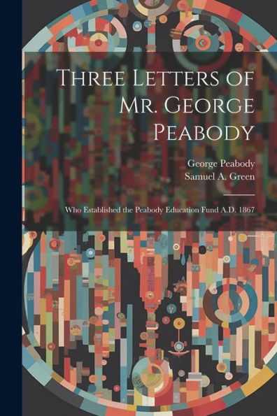 Three Letters Of Mr. George Peabody: Who Established The Peabody Education Fund A.D. 1867